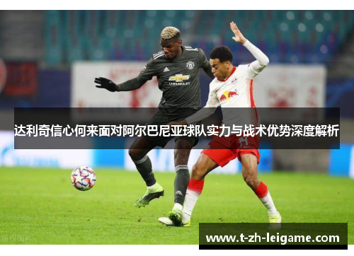 达利奇信心何来面对阿尔巴尼亚球队实力与战术优势深度解析