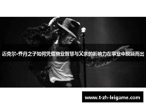 迈克尔·乔丹之子如何凭借商业智慧与父亲的影响力在事业中脱颖而出