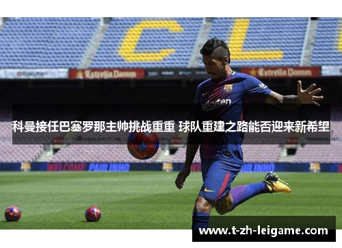 科曼接任巴塞罗那主帅挑战重重 球队重建之路能否迎来新希望